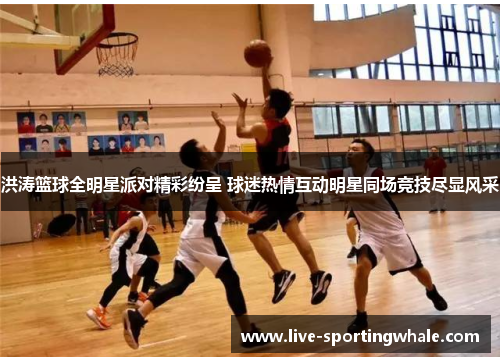 洪涛篮球全明星派对精彩纷呈 球迷热情互动明星同场竞技尽显风采
