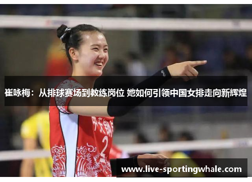崔咏梅：从排球赛场到教练岗位 她如何引领中国女排走向新辉煌